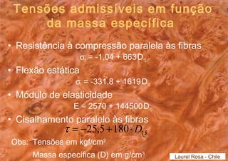 Tensões admissíveis em função 
da massa específica 
• Resistência à compressão paralela às fibras 
sc = -1,04 + 663.D15 
• Flexão estática 
sf = -331,8 + 1619.D15 
• Módulo de elasticidade 
E = 2570 + 144500.D15 
• Cisalhamento paralelo às fibras 
t = -25,5 +180×D15 
Obs: Tensões em kgf/cm2 
Massa específica (D) em g/cm3 
Laurel Rosa - Chile 
 