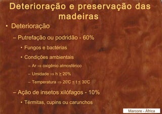Deterioração e preservação das 
madeiras 
• Deterioração 
– Putrefação ou podridão - 60% 
• Fungos e bactérias 
• Condições ambientais 
– Ar Þ oxigênio atmosférico 
– Umidade Þ h > 20% 
– Temperatura Þ 20ºC < t < 30ºC 
– Ação de insetos xilófagos - 10% 
• Térmitas, cupins ou carunchos 
Marcore - África 
 