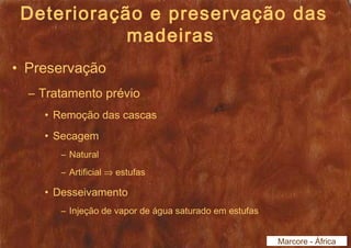 Deterioração e preservação das 
madeiras 
• Preservação 
– Tratamento prévio 
• Remoção das cascas 
• Secagem 
– Natural 
– Artificial Þ estufas 
• Desseivamento 
– Injeção de vapor de água saturado em estufas 
Marcore - África 
 