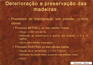 Deterioração e preservação das 
madeiras 
– Processos de impregnação sob pressão Þ auto 
claves 
• Processo BETHELL ou das células cheias 
– Vácuo Þ 560 mm de Hg 
– Admissão de preservativo a quente sob pressão Þ 8 a 14 
kgf/cm2 
– Vácuo para facilitar a secagem 
• Processo RUEPING ou das células vazias 
– Injeção de ar comprimido Þ 1,5 a 7 kgf/cm2 
– Admissão do preservativo a quente sob pressão maior 
– Vácuo 
Marcore - África 
 