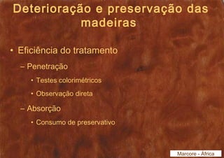 Deterioração e preservação das 
madeiras 
• Eficiência do tratamento 
– Penetração 
• Testes colorimétricos 
• Observação direta 
– Absorção 
• Consumo de preservativo 
Marcore - África 
 