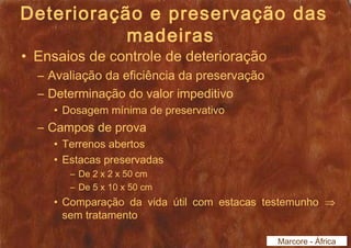 Deterioração e preservação das 
madeiras 
• Ensaios de controle de deterioração 
– Avaliação da eficiência da preservação 
– Determinação do valor impeditivo 
• Dosagem mínima de preservativo 
– Campos de prova 
• Terrenos abertos 
• Estacas preservadas 
– De 2 x 2 x 50 cm 
– De 5 x 10 x 50 cm 
• Comparação da vida útil com estacas testemunho Þ 
sem tratamento 
Marcore - África 
 