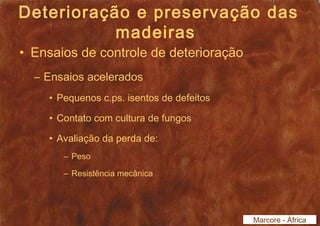Deterioração e preservação das 
madeiras 
• Ensaios de controle de deterioração 
– Ensaios acelerados 
• Pequenos c.ps. isentos de defeitos 
• Contato com cultura de fungos 
• Avaliação da perda de: 
– Peso 
– Resistência mecânica 
Marcore - África 
 