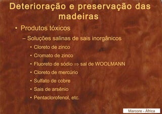Deterioração e preservação das 
madeiras 
• Produtos tóxicos 
– Soluções salinas de sais inorgânicos 
• Cloreto de zinco 
• Cromato de zinco 
• Fluoreto de sódio Þ sal de WOOLMANN 
• Cloreto de mercúrio 
• Sulfato de cobre 
• Sais de arsênio 
• Pentaclorofenol, etc. 
Marcore - África 
 