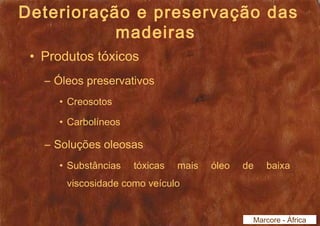 Deterioração e preservação das 
madeiras 
• Produtos tóxicos 
– Óleos preservativos 
• Creosotos 
• Carbolíneos 
– Soluções oleosas 
• Substâncias tóxicas mais óleo de baixa 
viscosidade como veículo 
Marcore - África 
 