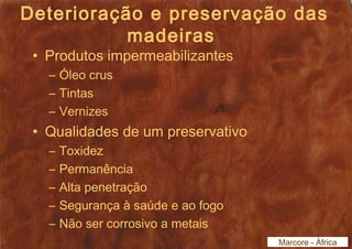 Deterioração e preservação das 
madeiras 
• Produtos impermeabilizantes 
– Óleo crus 
– Tintas 
– Vernizes 
• Qualidades de um preservativo 
– Toxidez 
– Permanência 
– Alta penetração 
– Segurança à saúde e ao fogo 
– Não ser corrosivo a metais 
Marcore - África 
 