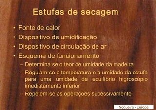 Estufas de secagem 
• Fonte de calor 
• Dispositivo de umidificação 
• Dispositivo de circulação de ar 
• Esquema de funcionamento 
– Determina se o teor de umidade da madeira 
– Regulam-se a temperatura e a umidade da estufa 
para uma umidade de equilíbrio higroscópio 
imediatamente inferior 
– Repetem-se as operações sucessivamente 
Nogueira - Europa 
 