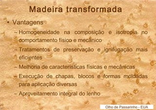Madeira transformada 
• Vantagens 
– Homogeneidade na composição e isotropia no 
comportamento físico e mecânico 
– Tratamentos de preservação e ignifugação mais 
eficientes 
– Melhoria de características físicas e mecânicas 
– Execução de chapas, blocos e formas moldadas 
para aplicação diversas 
– Aproveitamento integral do lenho 
Olho de Passarinho - EUA 
 