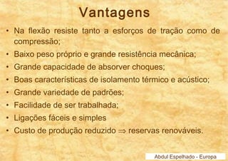 Vantagens 
• Na flexão resiste tanto a esforços de tração como de 
compressão; 
• Baixo peso próprio e grande resistência mecânica; 
• Grande capacidade de absorver choques; 
• Boas características de isolamento térmico e acústico; 
• Grande variedade de padrões; 
• Facilidade de ser trabalhada; 
• Ligações fáceis e simples 
• Custo de produção reduzido Þ reservas renováveis. 
Abdul Espelhado - Europa 
 