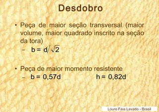 Desdobro 
• Peça de maior seção transversal (maior 
volume, maior quadrado inscrito na seção 
da tora) 
– b = d 2 
• Peça de maior momento resistente 
– b = 0,57d h = 0,82d 
Louro Faia Lavado - Brasil 
 