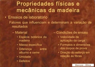 Propriedades físicas e 
mecânicas da madeira 
• Ensaios de laboratório 
Fatores que influenciam e determinam a variação de 
resultados 
– Material 
• Espécie botânica da 
madeira 
• Massa específica 
• Diferença entre 
alburno e cerne 
• Umidade 
• Defeitos 
– Condições de ensaio 
• Velocidade de 
aplicação da carga 
• Formatos e dimensões 
dos corpos de prova 
• Direção do esforço em 
relação às fibras 
Marcore - África 
 