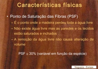 Características físicas 
• Ponto de Saturação das Fibras (PSF) 
– É o ponto onde a madeira perdeu toda a água livre 
– Não existe água livre mas as paredes e os tecidos 
estão saturados e inchados 
– A remoção da água livre não causa alteração de 
volume 
PSF @ 30% (variável em função da espécie) 
Nogueira - Europa 
 