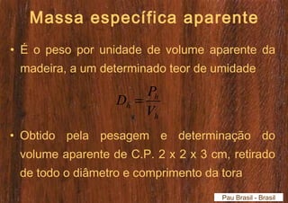 Massa específica aparente 
• É o peso por unidade de volume aparente da 
madeira, a um determinado teor de umidade 
D = P 
h 
h V 
h 
• Obtido pela pesagem e determinação do 
volume aparente de C.P. 2 x 2 x 3 cm, retirado 
de todo o diâmetro e comprimento da tora 
Pau Brasil - Brasil 
 