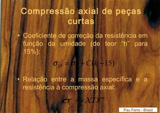 Compressão axial de peças 
curtas 
• Coeficiente de correção da resistência em 
função da umidade (de teor “h” para 
15%): 
( 15) 15 = +C h - h s s 
• Relação entre a massa específica e a 
resistência à compressão axial: 
m 
c s =XD 
Pau Ferro - Brasil 
 