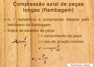 Compressão axial de peças 
longas (flambagem) 
"sfl = resistência à compressão afetada pelo 
fenômeno da flambagem. 
• Índice de esbeltez da peça: 
Pau Paraíso - Brasil 
l=l 
i 
l = comprimento da peça 
i = raio de giração mínimo 
i=J 
S 
Pcrít 
S 
fl s = 
 