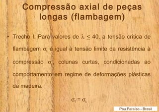 Compressão axial de peças 
longas (flambagem) 
• Trecho I: Para valores de l < 40, a tensão crítica de 
flambagem sfl é igual à tensão limite da resistência à 
compressão sc, colunas curtas, condicionadas ao 
comportamento em regime de deformações plásticas 
da madeira. 
sfl = sc 
Pau Paraíso - Brasil 
 