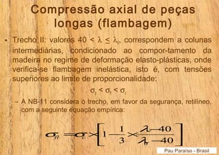 Compressão axial de peças 
longas (flambagem) 
• Trecho II: valores 40 < l < l0, correspondem a colunas 
intermediárias, condicionado ao compor-tamento da 
madeira no regime de deformação elasto-plásticas, onde 
verifica-se flambagem inelástica, isto é, com tensões 
superiores ao limite de proporcionalidade: 
sp < sfl < sc 
– A NB-11 considera o trecho, em favor da segurança, retilíneo, 
com a seguinte equação empírica: 
ù 
úû 
é 
s s l fl c 
= ´ - ´ - 
1 1 
êë 
40 
- 
40 
3 
0 l 
Pau Paraíso - Brasil 
 
