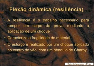 Flexão dinâmica (resiliência) 
• A resiliência é o trabalho necessário para 
romper um corpo de prova mediante a 
aplicação de um choque 
• Caracteriza a fragilidade do material 
• O esforço é realizado por um choque aplicado 
no centro do vão, com um pêndulo de Charpy 
Raiz de Nogueira - EUA 
 