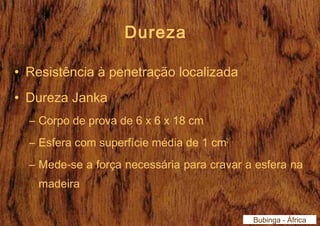 Dureza 
• Resistência à penetração localizada 
• Dureza Janka 
– Corpo de prova de 6 x 6 x 18 cm 
– Esfera com superfície média de 1 cm2 
– Mede-se a força necessária para cravar a esfera na 
madeira 
Bubinga - África 
 