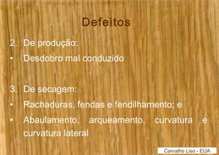 Defeitos 
2. De produção: 
• Desdobro mal conduzido 
3. De secagem: 
• Rachaduras, fendas e fendilhamento; e 
• Abaulamento, arqueamento, curvatura e 
curvatura lateral 
Carvalho Liso - EUA 
 