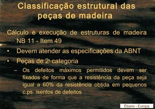 Classificação estrutural das 
peças de madeira 
Cálculo e execução de estruturas de madeira 
NB 11 - Item 49 
• Devem atender as especificações da ABNT 
• Peças de 2a categoria 
– Os defeitos máximos permitidos devem ser 
fixados de forma que a resistência da peça seja 
igual a 60% da resistência obtida em pequenos 
c.ps. isentos de defeitos 
Ébano - Europa 
 
