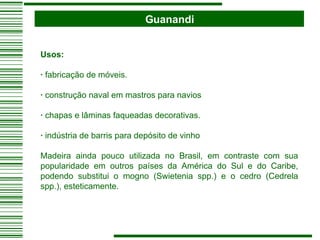 Guanandi Usos:   ·  fabricação de móveis. ·  construção naval em mastros para navios ·  chapas e lâminas faqueadas decorativas.  ·  indústria de barris para depósito de vinho Madeira ainda pouco utilizada no Brasil, em contraste com sua popularidade em outros países da América do Sul e do Caribe, podendo substitui o mogno (Swietenia spp.) e o cedro (Cedrela spp.), esteticamente. 