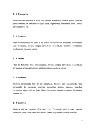 9 
3.1.4 Champanhe 
Madeira muito resistente e firme. Uso: pontes, construção pesada, portos, estacas, obras imersas em ambiente de água doce, vigamentos, carpintaria, tacos, tábuas para assoalho, etc. 
3.1.5 Curupixá 
Fácil processamento no torno e na broca, resultando em excelente acabamento. Uso: torneados, móveis, artigos domésticos decorativos, utensílios domésticos, produção de chapas e outros. 
3.1.6 Faveira 
Fácil de trabalhar. Uso: embarcações, móveis, artigos domésticos decorativos, brinquedos, artigos domésticos utilitários, compensados e outros. 
3.1.7 Garapeira 
Madeira considerada fácil de ser trabalhada. Recebe bom acabamento. Uso: construção de estruturas externas, dormentes, postes, estacas, mourões, carrocerias, vigas, caibras, ripas, tábuas, tacos para assoalhos, marcos de portas e janelas, etc. 
3.1.8 Guariúba 
Madeira fácil de trabalhar. Cola bem. Uso: Construção civil e naval, móveis, torneados, pisos, instrumentos musicais, caixas, engradados, chapas e outros. 
 