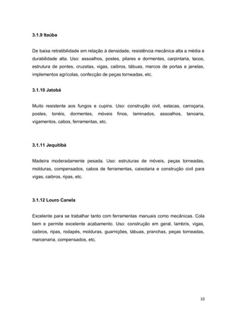 10 
3.1.9 Itaúba 
De baixa retratibilidade em relação à densidade, resistência mecânica alta a média e durabilidade alta. Uso: assoalhos, postes, pilares e dormentes, carpintaria, tacos, estrutura de pontes, cruzetas, vigas, caibros, tábuas, marcos de portas e janelas, implementos agrícolas, confecção de peças torneadas, etc. 
3.1.10 Jatobá 
Muito resistente aos fungos e cupins. Uso: construção civil, estacas, carroçaria, postes, tonéis, dormentes, móveis finos, laminados, assoalhos, tanoaria, vigamentos, cabos, ferramentas, etc. 
3.1.11 Jequitibá 
Madeira moderadamente pesada. Uso: estruturas de móveis, peças torneadas, molduras, compensados, cabos de ferramentas, caixotaria e construção civil para vigas, caibros, ripas, etc. 
3.1.12 Louro Canela 
Excelente para se trabalhar tanto com ferramentas manuais como mecânicas. Cola bem e permite excelente acabamento. Uso: construção em geral, lambris, vigas, caibros, ripas, rodapés, molduras, guarnições, tábuas, pranchas, peças torneadas, marcenaria, compensados, etc. 
 