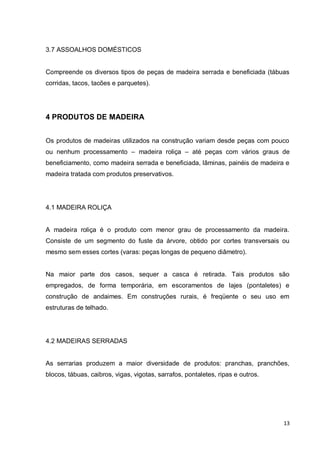 13 
3.7 ASSOALHOS DOMÉSTICOS 
Compreende os diversos tipos de peças de madeira serrada e beneficiada (tábuas corridas, tacos, tacões e parquetes). 
4 PRODUTOS DE MADEIRA 
Os produtos de madeiras utilizados na construção variam desde peças com pouco ou nenhum processamento – madeira roliça – até peças com vários graus de beneficiamento, como madeira serrada e beneficiada, lâminas, painéis de madeira e madeira tratada com produtos preservativos. 
4.1 MADEIRA ROLIÇA 
A madeira roliça é o produto com menor grau de processamento da madeira. Consiste de um segmento do fuste da árvore, obtido por cortes transversais ou mesmo sem esses cortes (varas: peças longas de pequeno diâmetro). 
Na maior parte dos casos, sequer a casca é retirada. Tais produtos são empregados, de forma temporária, em escoramentos de lajes (pontaletes) e construção de andaimes. Em construções rurais, é freqüente o seu uso em estruturas de telhado. 
4.2 MADEIRAS SERRADAS 
As serrarias produzem a maior diversidade de produtos: pranchas, pranchões, blocos, tábuas, caibros, vigas, vigotas, sarrafos, pontaletes, ripas e outros. 
 