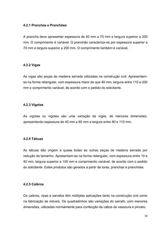 14 
4.2.1 Pranchas e Pranchões 
A prancha deve apresentar espessura de 40 mm a 70 mm e largura superior a 200 mm. O comprimento é variável. O pranchão caracteriza-se por espessura superior a 70 mm e largura superior a 200 mm. O comprimento também é variável. 
4.2.2 Vigas 
As vigas são peças de madeira serrada utilizadas na construção civil. Apresentam- se na forma retangular, com espessura maior do que 40 mm, largura entre 110 e 200 mm e comprimento variável, de acordo com o pedido do solicitante. 
4.2.3 Vigotas 
As vigotas ou vigotes são uma variação de vigas, de menores dimensões, apresentando espessura de 40 mm a 80 mm e largura entre 80 e 110 mm. 
4.2.4 Tábuas 
As tábuas dão origem a quase todas as outras peças de madeira serrada por redução de tamanho. Apresentam-se na forma retangular, com espessura entre 10 e 40 mm, largura superior a 100 mm e comprimento variável, de acordo com o pedido do solicitante. Estes produtos são gerados a partir de toras, pranchas e pranchões. 
4.2.5 Caibros 
Os caibros, ripas e sarrafos têm múltiplas aplicações tanto na construção civil como na fabricação de móveis. Os quadradinhos são variações do sarrafo, com menores dimensões, utilizadas normalmente para confecção de cabos de vassoura e pincéis.  