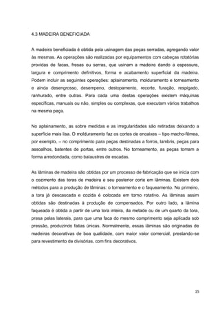 15 
4.3 MADEIRA BENEFICIADA 
A madeira beneficiada é obtida pela usinagem das peças serradas, agregando valor às mesmas. As operações são realizadas por equipamentos com cabeças rotatórias providas de facas, fresas ou serras, que usinam a madeira dando a espessura, largura e comprimento definitivos, forma e acabamento superficial da madeira. Podem incluir as seguintes operações: aplainamento, molduramento e torneamento e ainda desengrosso, desempeno, destopamento, recorte, furação, respigado, ranhurado, entre outras. Para cada uma destas operações existem máquinas específicas, manuais ou não, simples ou complexas, que executam vários trabalhos na mesma peça. 
No aplainamento, as sobre medidas e as irregularidades são retiradas deixando a superfície mais lisa. O molduramento faz os cortes de encaixes – tipo macho-fêmea, por exemplo, – no comprimento para peças destinadas a forros, lambris, peças para assoalhos, batentes de portas, entre outros. No torneamento, as peças tomam a forma arredondada, como balaustres de escadas. 
As lâminas de madeira são obtidas por um processo de fabricação que se inicia com o cozimento das toras de madeira e seu posterior corte em lâminas. Existem dois métodos para a produção de lâminas: o torneamento e o faqueamento. No primeiro, a tora já descascada e cozida é colocada em torno rotativo. As lâminas assim obtidas são destinadas à produção de compensados. Por outro lado, a lâmina faqueada é obtida a partir de uma tora inteira, da metade ou de um quarto da tora, presa pelas laterais, para que uma faca do mesmo comprimento seja aplicada sob pressão, produzindo fatias únicas. Normalmente, essas lâminas são originadas de madeiras decorativas de boa qualidade, com maior valor comercial, prestando-se para revestimento de divisórias, com fins decorativos. 
 