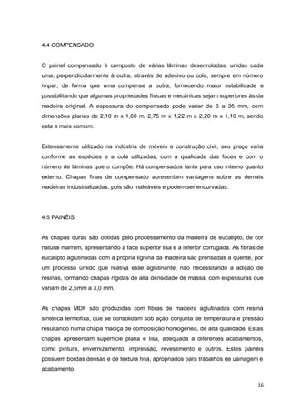 16 
4.4 COMPENSADO 
O painel compensado é composto de várias lâminas desenroladas, unidas cada uma, perpendicularmente à outra, através de adesivo ou cola, sempre em número ímpar, de forma que uma compense a outra, fornecendo maior estabilidade e possibilitando que algumas propriedades físicas e mecânicas sejam superiores às da madeira original. A espessura do compensado pode variar de 3 a 35 mm, com dimensões planas de 2,10 m x 1,60 m, 2,75 m x 1,22 m e 2,20 m x 1,10 m, sendo esta a mais comum. 
Extensamente utilizado na indústria de móveis e construção civil, seu preço varia conforme as espécies e a cola utilizadas, com a qualidade das faces e com o número de lâminas que o compõe. Há compensados tanto para uso interno quanto externo. Chapas finas de compensado apresentam vantagens sobre as demais madeiras industrializadas, pois são maleáveis e podem ser encurvadas. 
4.5 PAINÉIS 
As chapas duras são obtidas pelo processamento da madeira de eucalipto, de cor natural marrom, apresentando a face superior lisa e a inferior corrugada. As fibras de eucalipto aglutinadas com a própria lignina da madeira são prensadas a quente, por um processo úmido que reativa esse aglutinante, não necessitando a adição de resinas, formando chapas rígidas de alta densidade de massa, com espessuras que variam de 2,5mm a 3,0 mm. 
As chapas MDF são produzidas com fibras de madeira aglutinadas com resina sintética termofixa, que se consolidam sob ação conjunta de temperatura e pressão resultando numa chapa maciça de composição homogênea, de alta qualidade. Estas chapas apresentam superfície plana e lisa, adequada a diferentes acabamentos, como pintura, envernizamento, impressão, revestimento e outros. Estes painéis possuem bordas densas e de textura fina, apropriados para trabalhos de usinagem e acabamento.  
