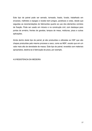 17 
Este tipo de painel pode ser serrado, torneado, lixado, furado, trabalhado em encaixes, malhetes e espigas e recebe bem pregos, parafusos e colas, desde que seguidas as recomendações do fabricantes quanto ao uso dos elementos corretos de fixação. Pode ser usado em móveis e na construção civil, com destaque para portas de armário, frentes de gavetas, tampos de mesa, molduras, pisos e outras aplicações. 
Ainda dentro deste tipo de painel, já são produzidas e utilizadas as HDF que são chapas produzidas pelo mesmo processo a seco, como as MDF, exceto que em um valor mais alto de densidade de massa. Este tipo de painel, revestido com materiais apropriados, destina-se à fabricação de pisos, por exemplo. 
4.6 RESISTENCIA DA MEDEIRA 
 