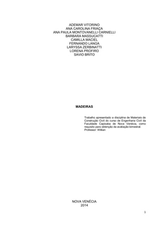 1 
ADEMAR VITORINO 
ANA CAROLINA FRIAÇA 
ANA PAULA MONTOVANELLI CARNIELLI 
BARBARA MASSUCATTI 
CAMILLA MACIEL 
FERNANDO LANGA 
LARYSSA ZERBINATTI 
LORENA PROFIRO 
SAVIO BRITO 
MADEIRAS 
Trabalho apresentado a disciplina de Materiais de Construção Civil do curso de Engenharia Civil da Faculdade Capixaba de Nova Venécia, como requisito para obtenção da avaliação bimestral. 
Professor: Willian 
NOVA VENÉCIA 
2014  