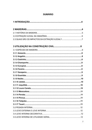 2 
SUMÁRIO 
1 INTRODUÇÃO......................................................................................4 
2 MADEIRAS............................................................................................4 
2.1 HISTÓRIA DA MADEIRA.......................................................................................5 
2.2 EXTRAÇÃO ILEGAL NA AMAZÔNIA....................................................................6 
2.3 QUAIS SÃO OS IMPACTOS DA EXTRAÇÃO ILEGAL?.......................................7 
3 UTILIZAÇÃO NA CONSTRUÇÃO CIVIL............................................8 
3.1 ESPÉCIES DE MADEIRA......................................................................................8 
3.1.1 Amescla.............................................................................................................8 
3.1.2 Angelim..............................................................................................................8 
3.1.3 Cedrinho............................................................................................................8 
3.1.4 Champanhe.......................................................................................................9 
3.1.5 Curupixá............................................................................................................9 
3.1.6 Faveira...............................................................................................................9 
3.1.7 Garapeira...........................................................................................................9 
3.1.8 Guariúba............................................................................................................9 
3.1.9 Itaúba................................................................................................................10 
3.1.10 Jatobá.............................................................................................................10 
3.1.11 Jequitibá........................................................................................................10 
3.1.12 Louro Canela.................................................................................................10 
3.1.13 Maracatiara....................................................................................................11 
3.1.14 Peroba............................................................................................................11 
3.1.15 Pinnus............................................................................................................11 
3.1.16 Tatajuba.........................................................................................................11 
3.1.17 Tauari.............................................................................................................11 
3.2 PESADA INTERNA.............................................................................................12 
3.3 LEVE EXTERNA E LEVE INTERNA...................................................................12 
3.4 LEVE INTERNA DECORATIVA...........................................................................12 
3.5 LEVE INTERNA DE UTILIDADE GERAL............................................................12  