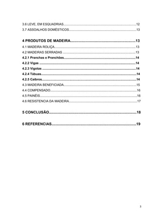 3 
3.6 LEVE, EM ESQUADRIAS...................................................................................12 
3.7 ASSOALHOS DOMÉSTICOS.............................................................................13 
4 PRODUTOS DE MADEIRA................................................................13 
4.1 MADEIRA ROLIÇA.............................................................................................13 
4.2 MADEIRAS SERRADAS ...................................................................................13 
4.2.1 Pranchas e Pranchões..................................................................................14 
4.2.2 Vigas ..............................................................................................................14 
4.2.3 Vigotas ...........................................................................................................14 
4.2.4 Tábuas.............................................................................................................14 
4.2.5 Caibros............................................................................................................14 
4.3 MADEIRA BENEFICIADA...................................................................................15 
4.4 COMPENSADO...................................................................................................16 
4.5 PAINÉIS...............................................................................................................16 
4.6 RESISTENCIA DA MADEIRA..............................................................................17 
5 CONCLUSÃO......................................................................................18 
6 REFERENCIAS...................................................................................19 
 