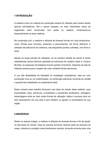 4 
1 INTRODUÇÃO 
A madeira como um material de construção sempre foi utilizado pelo homem desde épocas pré-históricas. Até o século passado, as mais importantes obras de engenharia eram construídas com pedra ou madeira, combinando-se frequentemente as duas matérias. 
Na construção civil, a madeira é utilizada de diversas formas em usos temporários, como: fôrmas para concreto, andaimes e escoramentos. De forma definitiva, é utilizada nas estruturas de cobertura, nas esquadrias (portas e janelas), nos forros e pisos. 
Apesar do longo período de utilização, só na primeira metade do século X foram estabelecidas teorias técnicas aplicadas às estruturas de madeira. Após a I Guerra Mundial, as pesquisas tecnológicas tiveram grande incremento, dispondo-se hoje de métodos precisos para o projeto das mais variadas formas estruturais. 
A sua alta flexibilidade da liberdade na modelação arquitetônica, seja em uma construção nova ou na modernização, na construção estrutural, tornando-se versátil e quando bem trabalhado um acabamento ideal. 
Desta maneira esse trabalho fornecerá uma base de estudo deste material, suas propriedades, tipos, estruturas, curiosidades e orçamentos atualizados, vantagens, desvantagens entre as mais varias formas de utilização, idéias e recursos para um bom desempenho em sua obra e sem interferir ou agredir no ecossistema de sua região. 
2 MADEIRAS 
Desde os tempos antigos, a madeira é utilizada de diversas formas a fim de ajudar no bem-estar do homem. Seja de maneira funcional, fazendo parte de estrutura de casas, cobertura e proteção contra fenômenos naturais, tornando-se lenha para uma  