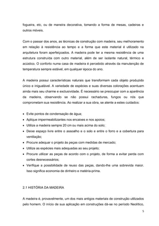 5 
fogueira, etc, ou de maneira decorativa, tomando a forma de mesas, cadeiras e outros móveis. 
Com o passar dos anos, as técnicas de construção com madeira, seu melhoramento em relação à resistência ao tempo e a forma que este material é utilizado na arquitetura foram aperfeiçoados. A madeira pode ter a mesma resistência de uma estrutura construída com outro material, além de ser isolante natural, térmico e acústico. O conforto numa casa de madeira é percebido através da manutenção de temperatura sempre estável, em qualquer época do ano. 
A madeira possui características naturais que transformam cada objeto produzido único e inigualável. A variedade de espécies e suas diversas colorações acentuam ainda mais seu charme e exclusividade. É necessário se preocupar com a aparência da madeira, observando se não possui rachaduras, fungos ou nós que comprometam sua resistência. Ao realizar a sua obra, se atente a estes cuidados: 
 Evite pontos de condensação de água; 
 Aplique impermeabilizantes nos encaixes e nos apoios; 
 Utilize a madeira sempre 20 cm ou mais acima do solo; 
 Deixe espaço livre entre o assoalho e o solo e entre o forro e a cobertura para ventilação; 
 Procure adequar o projeto às peças com medidas de mercado; 
 Utilize as espécies mais adequadas ao seu projeto; 
 Procure utilizar as peças de acordo com o projeto, de forma a evitar perda com cortes desnecessários; 
 Verifique a possibilidade de reuso das peças, dando-lhe uma sobrevida maior. Isso significa economia de dinheiro e matéria-prima. 
2.1 HISTÓRIA DA MADEIRA 
A madeira é, provavelmente, um dos mais antigos materiais de construção utilizados pelo homem. O início de sua aplicação em construções dá-se no período Neolítico,  