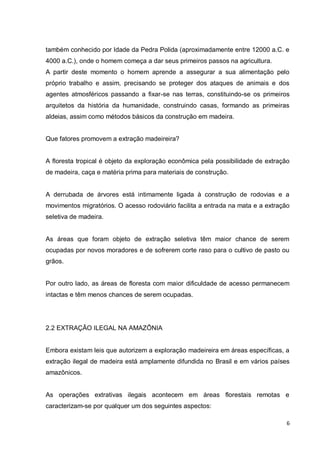 6 
também conhecido por Idade da Pedra Polida (aproximadamente entre 12000 a.C. e 4000 a.C.), onde o homem começa a dar seus primeiros passos na agricultura. 
A partir deste momento o homem aprende a assegurar a sua alimentação pelo próprio trabalho e assim, precisando se proteger dos ataques de animais e dos agentes atmosféricos passando a fixar-se nas terras, constituindo-se os primeiros arquitetos da história da humanidade, construindo casas, formando as primeiras aldeias, assim como métodos básicos da construção em madeira. 
Que fatores promovem a extração madeireira? 
A floresta tropical é objeto da exploração econômica pela possibilidade de extração de madeira, caça e matéria prima para materiais de construção. 
A derrubada de árvores está intimamente ligada à construção de rodovias e a movimentos migratórios. O acesso rodoviário facilita a entrada na mata e a extração seletiva de madeira. 
As áreas que foram objeto de extração seletiva têm maior chance de serem ocupadas por novos moradores e de sofrerem corte raso para o cultivo de pasto ou grãos. 
Por outro lado, as áreas de floresta com maior dificuldade de acesso permanecem intactas e têm menos chances de serem ocupadas. 
2.2 EXTRAÇÃO ILEGAL NA AMAZÔNIA 
Embora existam leis que autorizem a exploração madeireira em áreas específicas, a extração ilegal de madeira está amplamente difundida no Brasil e em vários países amazônicos. 
As operações extrativas ilegais acontecem em áreas florestais remotas e caracterizam-se por qualquer um dos seguintes aspectos:  