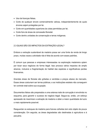 7 
 Uso de licenças falsas. 
 Corte de qualquer árvore comercialmente valiosa, independentemente de quais árvores sejam protegidas por lei. 
 Corte em quantidades superiores às cotas permitidas por lei. 
 Corte fora de áreas de concessão florestal. 
 Corte dentro unidades de conservação e terras indígenas. 
2.3 QUAIS SÃO OS IMPACTOS DA EXTRAÇÃO ILEGAL? 
Embora a extração sustentável de madeira possa ser uma fonte de renda de longo prazo, muitas vezes a atividade não é feita de acordo com esses padrões. 
É comum que pessoas e empresas interessadas na exploração madeireira optem por tocar seus negócios de forma ilegal. Isso provoca vários impactos de amplo alcance, inclusive a fragmentação do habitat das espécies e significativas perdas financeiras. 
Grandes áreas de floresta são griladas e vendidas a preços abaixo de mercado. Essas áreas costumam ser terras públicas, e as instituições estatais não conseguem ter controle total sobre sua ocupação. 
Documentos falsos são preparados e uma extensa rede de corrupção é envolvida no esquema, para garantir o sucesso do negócio ilegal. Segue-se, então, um esforço apressado de maximizar a extração de madeira e obter a maior quantidade de lucro o mais rapidamente possível. 
Resguardar os estoques de madeira para futuras colheitas tem sido objeto de pouca consideração. Em seguida, as áreas degradadas são destinadas à agricultura e à pecuária. 
 