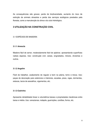 8 
As consequências são graves: perda de biodiversidade, aumento do risco de extinção de animais silvestres e perda dos serviços ecológicos prestados pela floresta, como a manutenção do clima e do ciclo hidrológico. 
3 UTILIZAÇÃO NA CONSTRUÇÃO CIVIL 
3.1 ESPÉCIES DE MADEIRA 
3.1.1 Amescla 
Madeira fácil de serrar, moderadamente fácil de aplainar, apresentando superfícies radiais ásperas. Uso: construção civil, caixas, engradados, móveis, divisórias e outros. 
3.1.2 Angelim 
Fácil de trabalhar, acabamento de regular a bom na plaina, torno e broca. Uso: peças de decoração para exteriores e interiores, escadas, pisos, vigas, dormentes, estacas, tacos de assoalhos, vigamentos, etc. 
3.1.3 Cedrinho 
Apresenta retrabilidade linear e volumétrica baixas e propriedades mecânicas entre baixa e média. Uso: venezianas, rodapés, guarnições, cordões, forros, etc. 
 