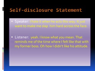 Self-disclosure Statement Speaker: I hate it when he acts this way. It just want to make me slap  him hard across the face.Listener:  yeah. I know what you mean. That reminds me of the time where I felt like that with my former boss. Oh how I didn’t like his attitude.