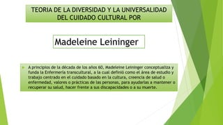 A principios de la década de los años 60, Madeleine Leininger conceptualiza y
funda la Enfermería transcultural, a la cual definió como el área de estudio y
trabajo centrado en el cuidado basado en la cultura, creencia de salud o
enfermedad, valores o prácticas de las personas, para ayudarlas a mantener o
recuperar su salud, hacer frente a sus discapacidades o a su muerte.
TEORIA DE LA DIVERSIDAD Y LA UNIVERSALIDAD
DEL CUIDADO CULTURAL POR
Madeleine Leininger
 