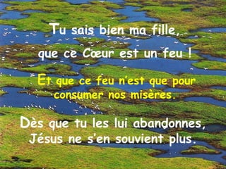 E t que ce feu n’est que pour consumer nos misères.   T u sais bien ma fille,  que ce Cœur est un feu !  D ès que tu les lui abandonnes, Jésus ne s’en souvient plus. 