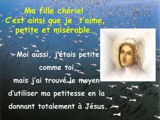 Ma fille chérie!  C’est ainsi que je  t’aime,  petite et misérable… Moi aussi, j’étais petite comme toi,  mais j’ai trouvé le moyen  d’utiliser ma petitesse en la  donnant totalement à Jésus. 