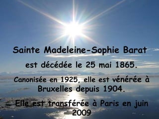 Sainte Madeleine-Sophie Barat  est décédée le 25 mai 1865. Canonisée en 1925, elle est v énérée à Bruxelles depuis 1904. Elle est transférée à Paris en juin 2009 