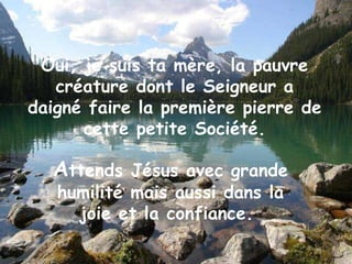 Oui, je suis ta mère, la pauvre créature dont le Seigneur a daigné faire la première pierre de cette petite Société. A ttends Jésus avec grande humilité mais aussi dans la joie et la confiance.  