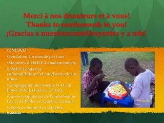 Merci à nos donateurs et à vous!
      Thanks to ourdonors& to you!
¡Gracias a nuestroscontribuyentes y a uds!

•UNESCO
•Fondation Un monde par tous
•Membres d’OMEP-Canadamembers
•OMEP: Fonds des
enfants/Children’sFund/Fondo de los
niños
•Congrégation des Soeurs N-D. du
Bon-Conseil, Québec, Canada
•Caisses populaires de Pointe-Sainte-
Foy et de Bellevue, Québec, Canada
•Cégep de Sainte-Foy, Québec,
Canada
 