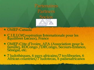 Partenaires
                    Partners
                     Socios

 OMEP-Canada
 C.I.E.LO(Coopération Internationale pour les
  Équilibres Locaux), France
 OMEP-Côte d’Ivoire, AFA (Association pour la
  famille), RDCongo /DRCongo, Secours-Enfance,
  Sénégal, etc.
 7 ludothèques, 6 pays africains/7 toylibraries, 6
  African countries/7 ludotecas, 6 paisesafricanos
 