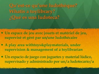 Qu’est-ce qu’une ludothèque?
    Whatis a toylibrary?
    ¿Qué es una ludoteca?


 Un espace de jeu avec jouets et matériel de jeu,
  supervisé et géré par un/une ludothécaire
 A play area withtoys&playmaterials, under
  supervision & management of a toylibrarian
 Un espacio de juego con juguetes y material lúdico,
  supervisado y administrado por un/a ludotecario/a
 
